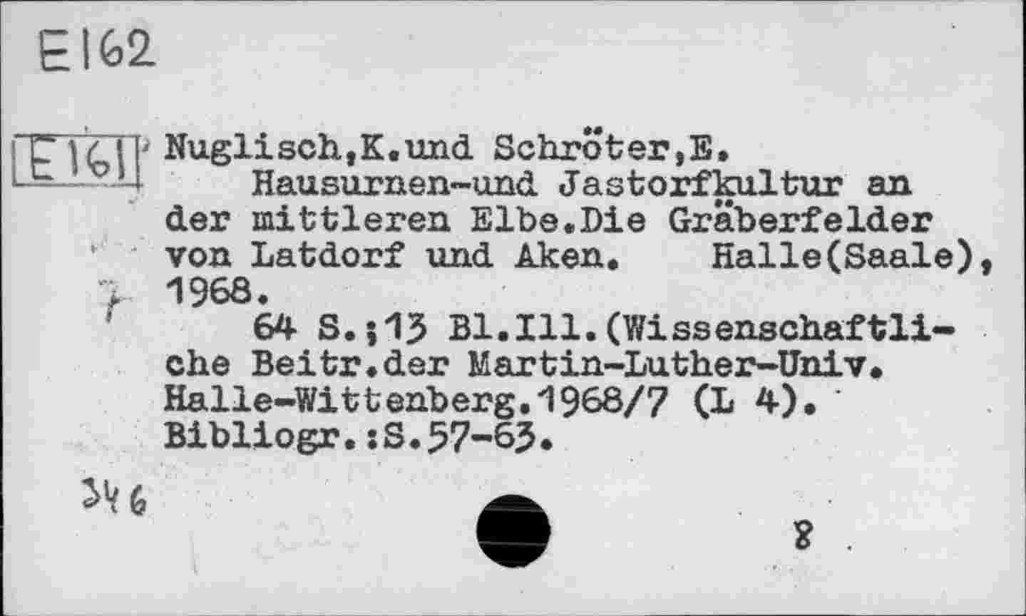 ﻿E162
7ДТ Nuglisch,K.und Schröter,E.
Hausurnen-und Jastorfkultur an der mittleren Elbe.Die Gräberfelder von Latdorf und Aken. Halle(Saale) 7 1968.
64 S.j13 Bl.Ill.(Wissenschaftliche Beitr.der Martin-Luther-Üniv. Halle-Wittenberg.1968/7 (L 4). Bibliogr.xS.57-63.
JU	A
о